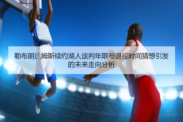 勒布朗詹姆斯续约湖人谈判年限与退役时间猜想引发的未来走向分析