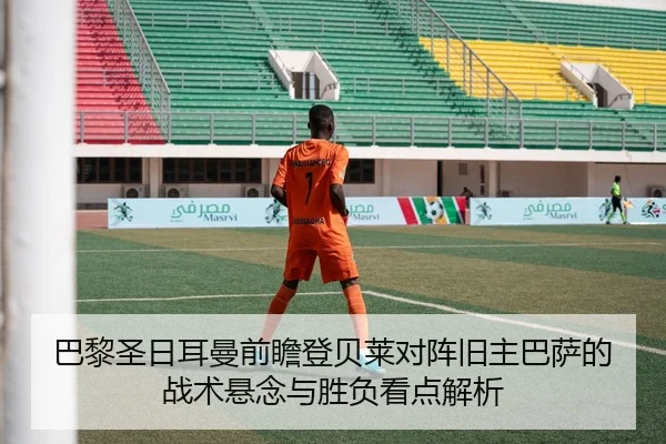 巴黎圣日耳曼前瞻登贝莱对阵旧主巴萨的战术悬念与胜负看点解析
