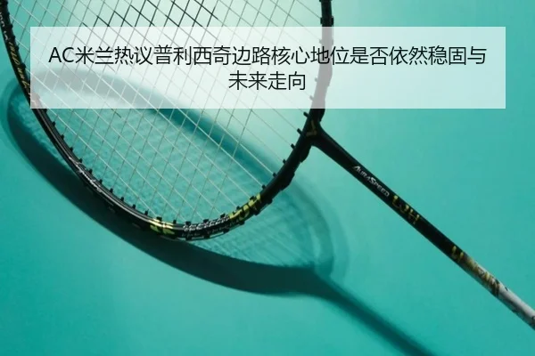 AC米兰热议普利西奇边路核心地位是否依然稳固与未来走向