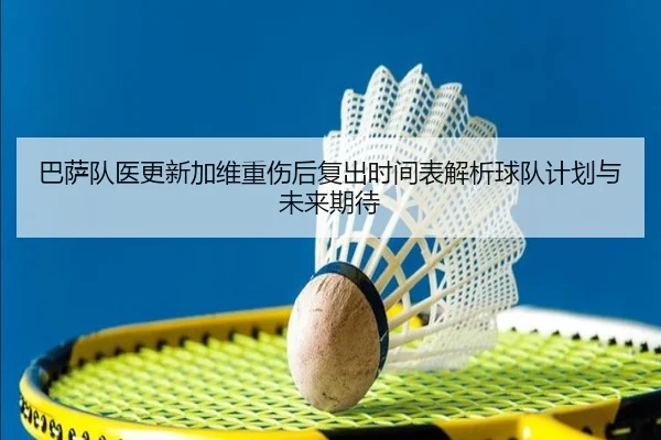 巴萨队医更新加维重伤后复出时间表解析球队计划与未来期待